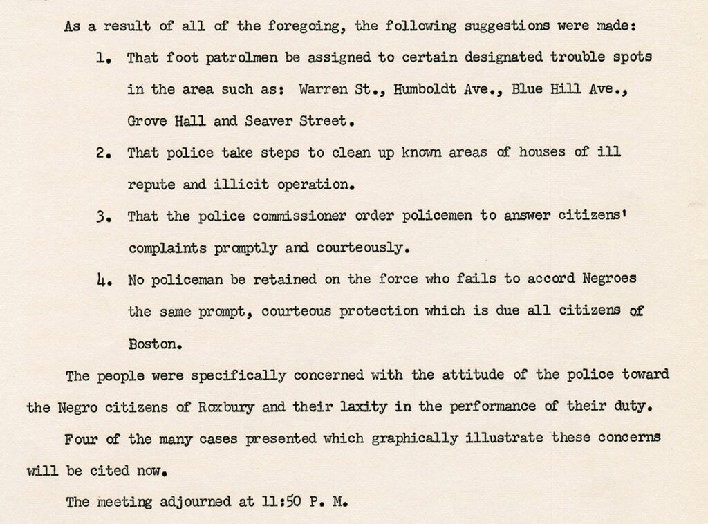 Scanned image of a report that reads: As a result of all of the foregoing, the following suggestions were made: 1. That foot patrolmen be assigned to certain designated trouble spots in the area such as: Warren St., Humboldt Ave., Blue Hill Ave., Grove Hall and Seaver Street. 2. That police take steps to clean up known areas of houses of ill repute and illicit operation. 3. That the police commissioner order policemen to answer citizens' complaints promptly and courteously. 4. No policeman be retained on the force who fails to accord Negroes the same prompt, courteous protection which is due all citizens of Boston. The people were specifically concerned with the attitude of the police toward the Negro citizens of Roxbury and their laxity in the performance of their duty. Four of the many cases presented which graphically illustrate these concerns will be cited now. The meeting adjourned at 11:50 p.m.