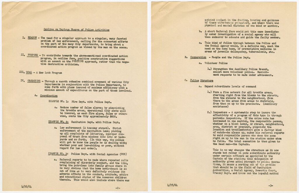 Two scanned pages of a document reading: Outline on Various Phases of Police Activities I. REASON - The need for a singular approach to a singular, many faceted problem of law enforcement, calling for the concerted efforts on the part of the many City departments, to bring about a coordinated action program as viewed by the man on the scene. II. PURPOSE - To contribute towards the above-mentioned coordinated action program, in outline form, positive constructive suggestions with an accent on the POSITIVE approach, rather than via negative destructive criticism. III. GOAL - A New Look Program IV. OBJECTIVE - Through a smooth cohesive combined movement of various City Departments in conjunction with the Police Department, to come forth with plans insured of maximum efficiency with a minimum amount of expenditures on the part of those involved. A. Coordination EXAMPLE NO. 1: Fire Dept. with Police Dept. a. Reduce number of false alarms; by pinpointing the trouble areas, operational City costs will be lowered, as each fire alarm, false or otherwise, costs the City approximately $600. EXAMPLE NO. 2: Sanitation Dept. with Police Dept. a. Law enforcement (A tow-way street). Strict enforcement of the sanitation laws; picking up all complaints of littering, improper disposal of trash from windows into lots or backyards and so forth. (In this way, the police will get to know the people he is dealing with; whether poor and law-abiding or poor, without regard for law and order). EXAMPLE NO. 3: Police Dept. with Social Agencies (UCS) a. Referral reports to be made where repeated calls complaining of disorderly conduct, and the like, bring the patrolman into family groups where it is very obvious that the home environment is so out of line as to very definitely evidence its adverse effects in the conduct, attitude, attire and educational status of the numerous children therein. This would also include where there was pointed neglect in the feeding, housing and guidance of these unfortunate youngsters, and where there was physical and mental distress of one kind or another. b. A short Referral form would put this case immediately under investigation of a social agency who will then endeavor to educate and guide the faulty member. c. This kind of follow through between the Police and the Social Agency would, in a definite way, meet the need on the home base, of preventative medicine in areas of juvenile delinquency, tuberculosis, etc. B. Cooperation - People and the Police Dept. a. Volunteer Police 1.) Strengthen the Auxiliary Police Branch, enlist more volunteer police. Recruitment requests to be made under advisement. C. Police Structure a. Expand subordinate levels of command 1.) Form a fine network for all trouble areas, starting right from the blocks to the streets, from the streets to the neighborhood, from there to the areas from areas to districts, from then on up to the precincts. (Auxiliary assistance.) 2.) Inspectors - A systematic step to insure the effectivity of a program of this type is through periodic inspection. If the crime rate has increased in one section, the responsible person, whether on a block level, or street, neighborhood, area, district or precinct, pinpoints the location and troubleshooters give a 24-hour kind of watch--he cleans up, makes his referral reports to said responsible person who does the same right on up to the man in the station under whom he falls. The total summation is then given to the head man--the Captain. This in no way changes the structure as it now stands but rather it puts subordinate authority under certain officers as appointed by the Captain of the station; this delegation of authority gives added strength to police operations, it means a sorting out of the problem that should be in the field of Sanitation Authorities, a Social Agency, Domestic Court, Truancy Dept. and irons out the hopeful method